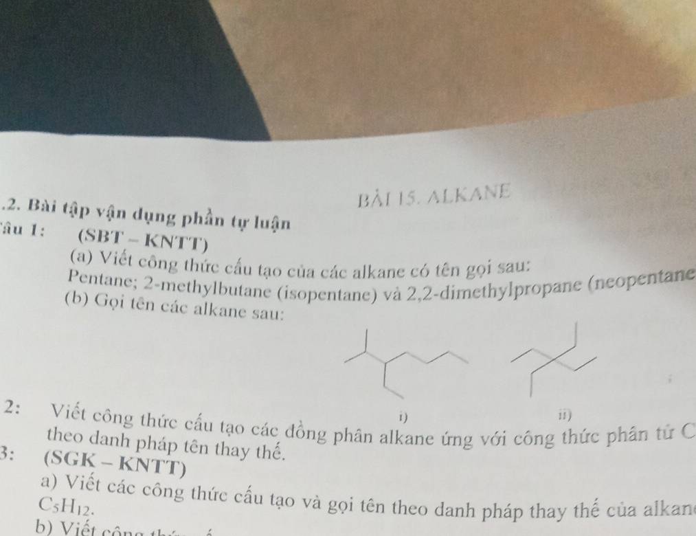 alkane 
.2. Bài tập vận dụng phần tự luận 
âu 1 : (SBT - KNTT) 
(a) Viết công thức cấu tạo của các alkane có tên gọi sau: 
Pentane; 2 -methylbutane (isopentane) và 2,2 -dimethylpropane (neopentane 
(b) Gọi tên các alkane sau: 
i ) ii) 
2: Viết công thức cấu tạo các đồng phân alkane ứng với công thức phân từ C 
theo danh pháp tên thay thế. 
3: (SGK - KNTT) 
a) Viết các công thức cấu tạo và gọi tên theo danh pháp thay thế của alkan 
C5H12. 
b) Viết cộng