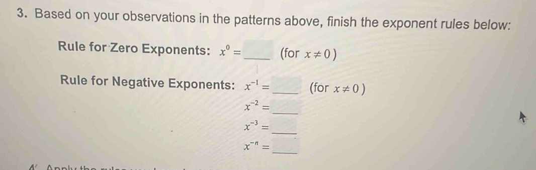 Based on your observations in the patterns above, finish the exponent rules below: 
Rule for Zero Exponents: x^0= _ (for x!= 0)
Rule for Negative Exponents: x^(-1)= _(for x!= 0)
_
x^(-2)=
_
x^(-3)=
_
x^(-n)=