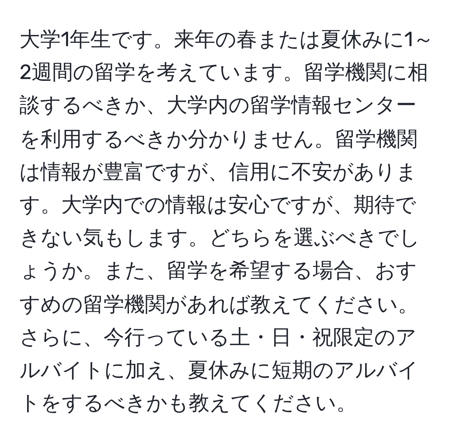 大学1年生です。来年の春または夏休みに1～2週間の留学を考えています。留学機関に相談するべきか、大学内の留学情報センターを利用するべきか分かりません。留学機関は情報が豊富ですが、信用に不安があります。大学内での情報は安心ですが、期待できない気もします。どちらを選ぶべきでしょうか。また、留学を希望する場合、おすすめの留学機関があれば教えてください。さらに、今行っている土・日・祝限定のアルバイトに加え、夏休みに短期のアルバイトをするべきかも教えてください。