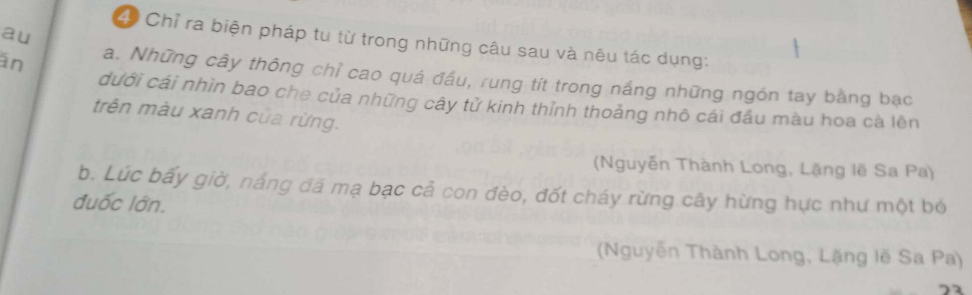 au
4 Chỉ ra biện pháp tu từ trong những câu sau và nêu tác dụng:
an
a. Những cây thông chỉ cao quá đầu, rung tít trong nắng những ngón tay bằng bạc
dưới cái nhìn bao che của những cây tử kinh thỉnh thoảng nhô cái đầu màu hoa cà lên
trên màu xanh của rừng.
(Nguyễn Thành Long, Lặng lẽ Sa Pa)
b. Lúc bấy giờ, nắng đá mạ bạc cả con đèo, đốt cháy rừng cây hừng hực như một bó
đuốc lớn.
(Nguyễn Thành Long, Lặng lẽ Sa Pa)