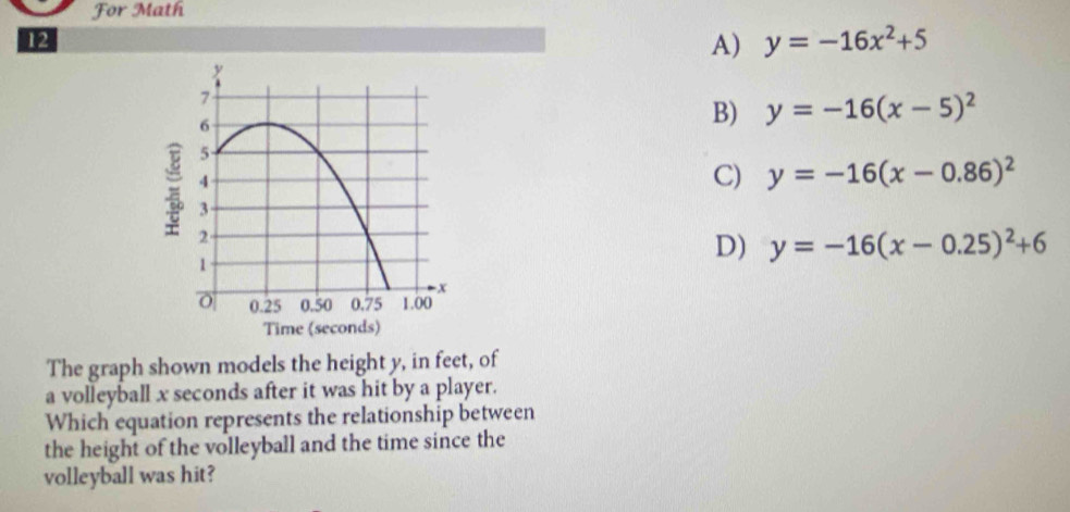 For Math
12
A) y=-16x^2+5
B) y=-16(x-5)^2
C) y=-16(x-0.86)^2
D) y=-16(x-0.25)^2+6
The graph shown models the height y, in feet, of
a volleyball x seconds after it was hit by a player.
Which equation represents the relationship between
the height of the volleyball and the time since the
volleyball was hit?