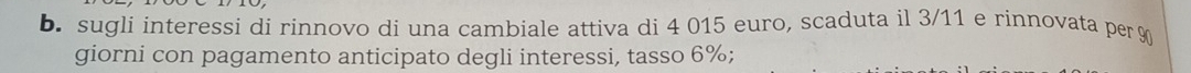 sugli interessi di rinnovo dí una cambiale attiva di 4 015 euro, scaduta il 3/11 e rinnovata per %
giorni con pagamento anticipato degli interessi, tasso 6%;