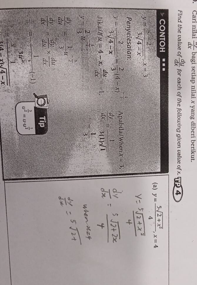 Cari nilai  dy/dx  bagi setiap nilai x yang diberi berikut. 
Find the value of  dy/dx  for each of the following given value of x. q 4 
CONTOH 
(a) y= (5sqrt(2+x^2))/4 , x=4
y= 2/3sqrt(4-x) , x=3
Penyelesaian: 
Apabila/When x=3,
y= 2/3sqrt(4-x) = 2/3 (4-x)^- 1/2   dy/dx = 1/3(1)sqrt(1) 
Jika/If u=4-x,  du/dx =-1,
y= 2/3 u^(-frac 1)2
= 1/3 
 dy/du =- 1/3 u^(-frac 3)2
 dy/dx = dy/du *  du/dx 
Tip
=frac 1-3u^(frac 3)2(-1) u^(frac 3)2=u· u^(frac 1)2
= 1/14  1/sqrt(4-x) 