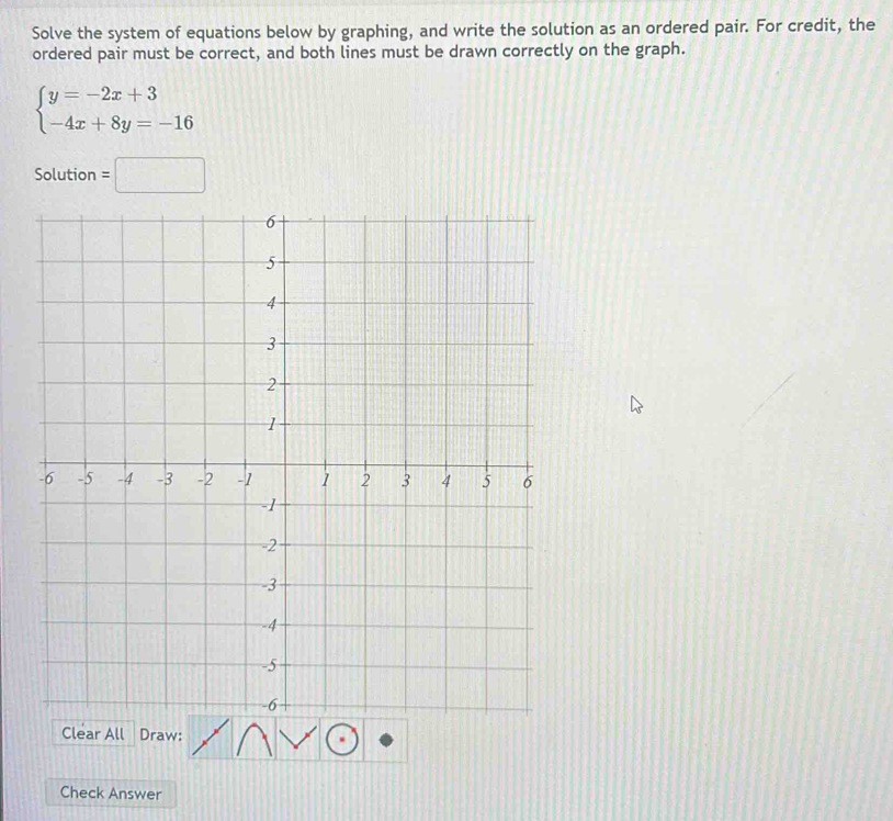 Solve the system of equations below by graphing, and write the solution as an ordered pair. For credit, the 
ordered pair must be correct, and both lines must be drawn correctly on the graph.
beginarrayl y=-2x+3 -4x+8y=-16endarray.
Solution =□
Clear All Draw: 
Check Answer