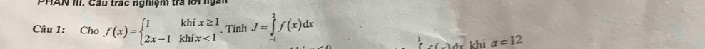 PHAN III. Cầu trác nghiệm trả lời ngắn 
Câu 1: 45° f(x)=beginarrayl 1khix≥ 1 2x-1khix<1endarray.. Tính J=∈tlimits _(-1)^2f(x)dx
c(_ )dx khi a=12