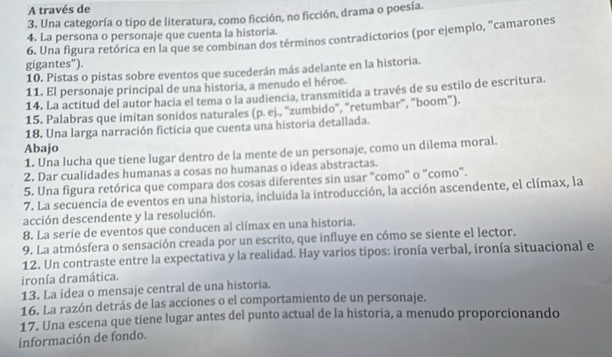 A través de
3. Una categoría o típo de literatura, como ficción, no ficción, drama o poesía.
4. La persona o personaje que cuenta la historia.
6. Una figura retórica en la que se combinan dos términos contradictorios (por ejemplo, "camarones
gigantes").
10. Pistas o pistas sobre eventos que sucederán más adelante en la historia.
11. El personaje principal de una historia, a menudo el héroe.
14. La actitud del autor hacia el tema o la audiencia, transmitida a través de su estilo de escritura.
15. Palabras que imitan sonidos naturales (p. ej., "zumbido", "retumbar", "boom").
18. Una larga narración ficticia que cuenta una historia detallada.
Abajo
1. Una lucha que tiene lugar dentro de la mente de un personaje, como un dilema moral.
2. Dar cualidades humanas a cosas no humanas o ideas abstractas.
5. Una figura retórica que compara dos cosas diferentes sin usar "como" o "como".
7. La secuencia de eventos en una historia, incluida la introducción, la acción ascendente, el clímax, la
acción descendente y la resolución.
8. La serie de eventos que conducen al clímax en una historia.
9. La atmósfera o sensación creada por un escrito, que influye en cómo se siente el lector.
12. Un contraste entre la expectativa y la realidad. Hay varios tipos: ironía verbal, ironía situacional e
ironía dramática.
13. La idea o mensaje central de una historia.
16. La razón detrás de las acciones o el comportamiento de un personaje.
17. Una escena que tiene lugar antes del punto actual de la historia, a menudo proporcionando
información de fondo.