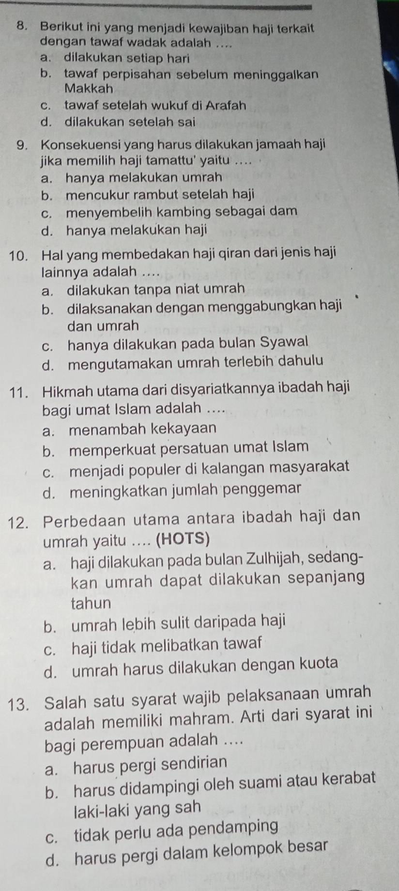 Berikut ini yang menjadi kewajiban haji terkait
dengan tawaf wadak adalah ...
a. dilakukan setiap hari
b. tawaf perpisahan sebelum meninggalkan
Makkah
c. tawaf setelah wukuf di Arafah
d. dilakukan setelah sai
9. Konsekuensi yang harus dilakukan jamaah haji
jika memilih haji tamattu' yaitu ....
a. hanya melakukan umrah
b. mencukur rambut setelah haji
c. menyembelih kambing sebagai dam
d. hanya melakukan haji
10. Hal yang membedakan haji qiran dari jenis haji
lainnya adalah ....
a. dilakukan tanpa niat umrah
b. dilaksanakan dengan menggabungkan haji
dan umrah
c. hanya dilakukan pada bulan Syawal
d. mengutamakan umrah terlebih dahulu
11. Hikmah utama dari disyariatkannya ibadah haji
bagi umat Islam adalah ....
a. menambah kekayaan
b. memperkuat persatuan umat Islam
c. menjadi populer di kalangan masyarakat
d. meningkatkan jumlah penggemar
12. Perbedaan utama antara ibadah haji dan
umrah yaitu .... (HOTS)
a. haji dilakukan pada bulan Zulhijah, sedang-
kan umrah dapat dilakukan sepanjang
tahun
b. umrah lebih sulit daripada haji
c. haji tidak melibatkan tawaf
d. umrah harus dilakukan dengan kuota
13. Salah satu syarat wajib pelaksanaan umrah
adalah memiliki mahram. Arti dari syarat ini
bagi perempuan adalah ....
a. harus pergi sendirian
b. harus didampingi oleh suami atau kerabat
laki-laki yang sah
c. tidak perlu ada pendamping
d. harus pergi dalam kelompok besar