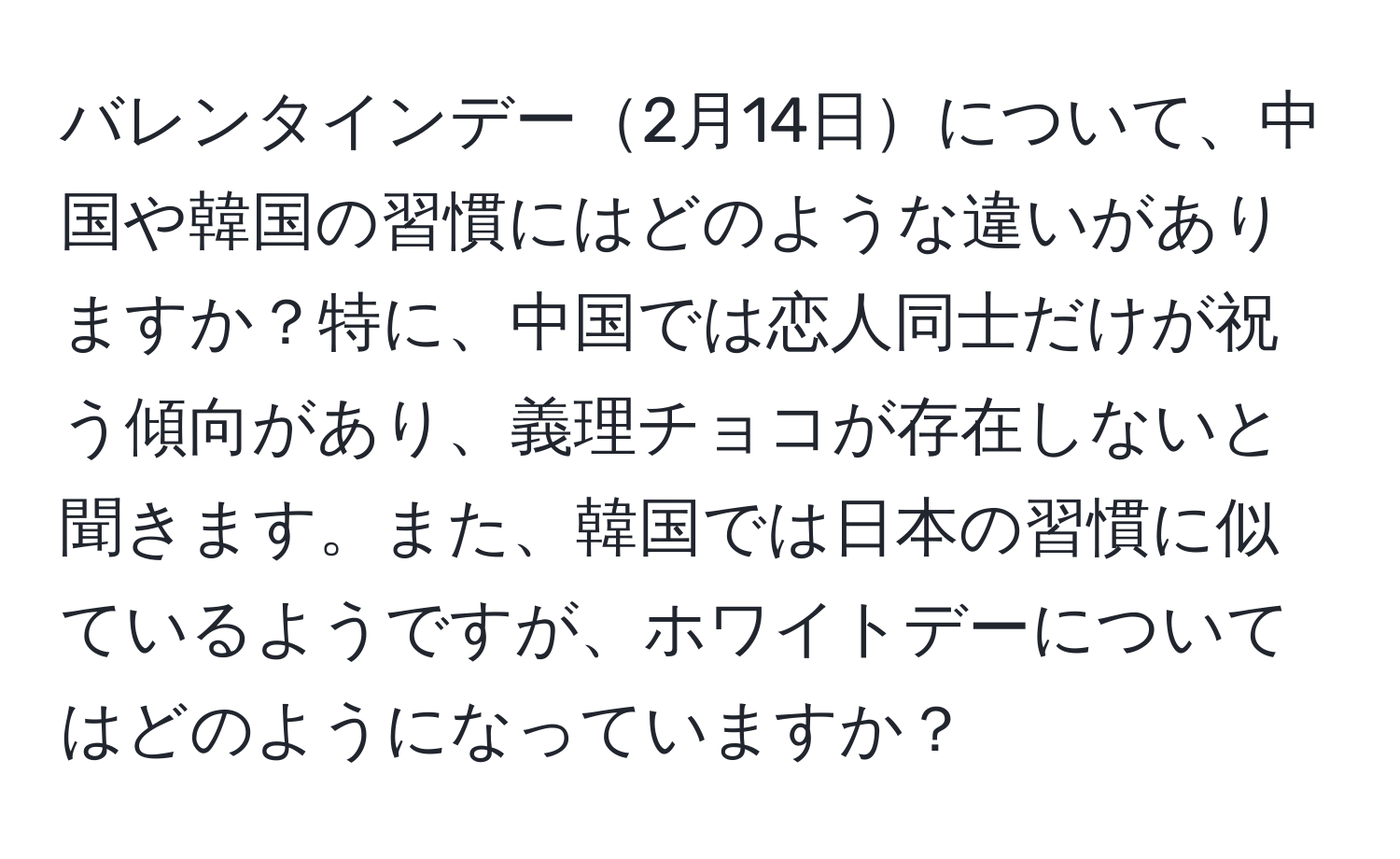 バレンタインデー2月14日について、中国や韓国の習慣にはどのような違いがありますか？特に、中国では恋人同士だけが祝う傾向があり、義理チョコが存在しないと聞きます。また、韓国では日本の習慣に似ているようですが、ホワイトデーについてはどのようになっていますか？