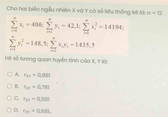 Cho hai biển ngẫu nhiên X và Y có số liệu thống kê là: n=12
sumlimits _(i=1)^nx_i=406; sumlimits _(i=1)^ny_i=42,1; sumlimits _(i=1)^nx_i^(2=14194;
sumlimits _(i=1)^ny_i^2=148,5; sumlimits _(i=1)^nx_i)y_i=1435.5
Hệ số tương quan tuyến tính của X, Y là:
A. r_xy=0,881
B. r_xy=0,781
C. r_xy=0,581
D. r_XY=0,681_n