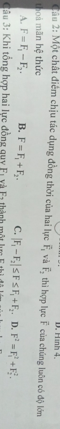 D. Hình 4.
Câu 2: Một chất điểm chịu tác dụng đồng thời của hai lực vector F_1 và overline F_2 thì hợp lực F của chúng luôn có độ lớn
thoả mãn hệ thức
A. F=F_1-F_2. B. F=F_1+F_2.
C. |F_1-F_2|≤ F≤ F_1+F_2. D. F^2=F_1^2+F_2^2. 
Câu 3: Khi tổng hợp hai lực đồng quy F1 và F2 thành một lực F