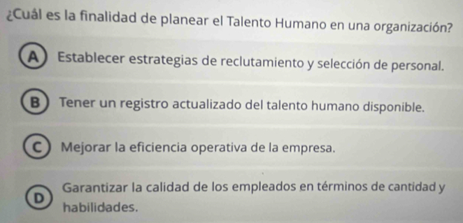 ¿Cuál es la finalidad de planear el Talento Humano en una organización?
A ) Establecer estrategias de reclutamiento y selección de personal.
B  Tener un registro actualizado del talento humano disponible.
C Mejorar la eficiencia operativa de la empresa.
Garantizar la calidad de los empleados en términos de cantidad y
D
habilidades.