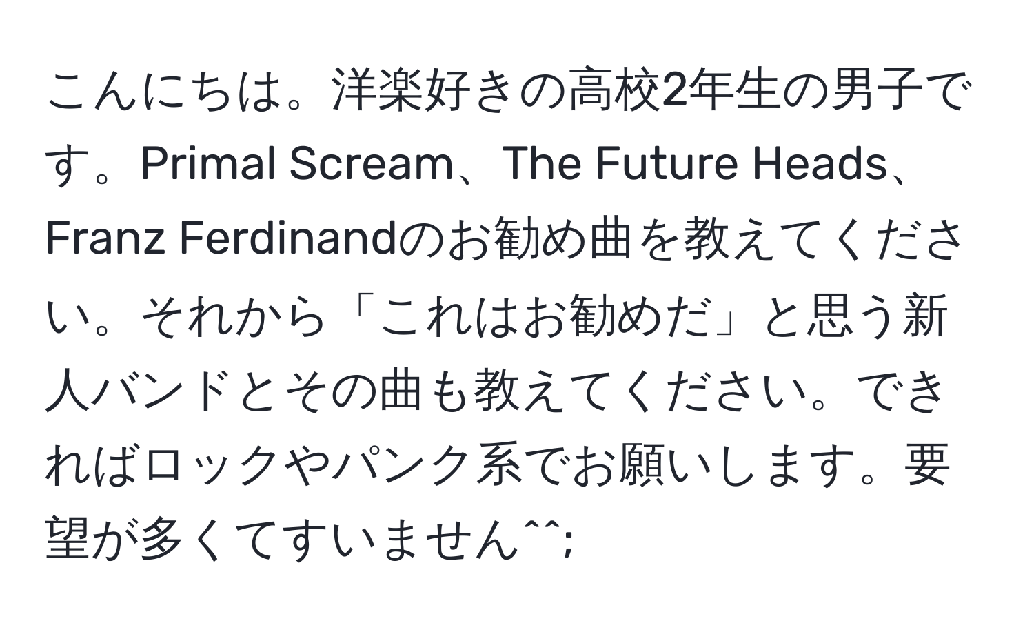 こんにちは。洋楽好きの高校2年生の男子です。Primal Scream、The Future Heads、Franz Ferdinandのお勧め曲を教えてください。それから「これはお勧めだ」と思う新人バンドとその曲も教えてください。できればロックやパンク系でお願いします。要望が多くてすいません^^;