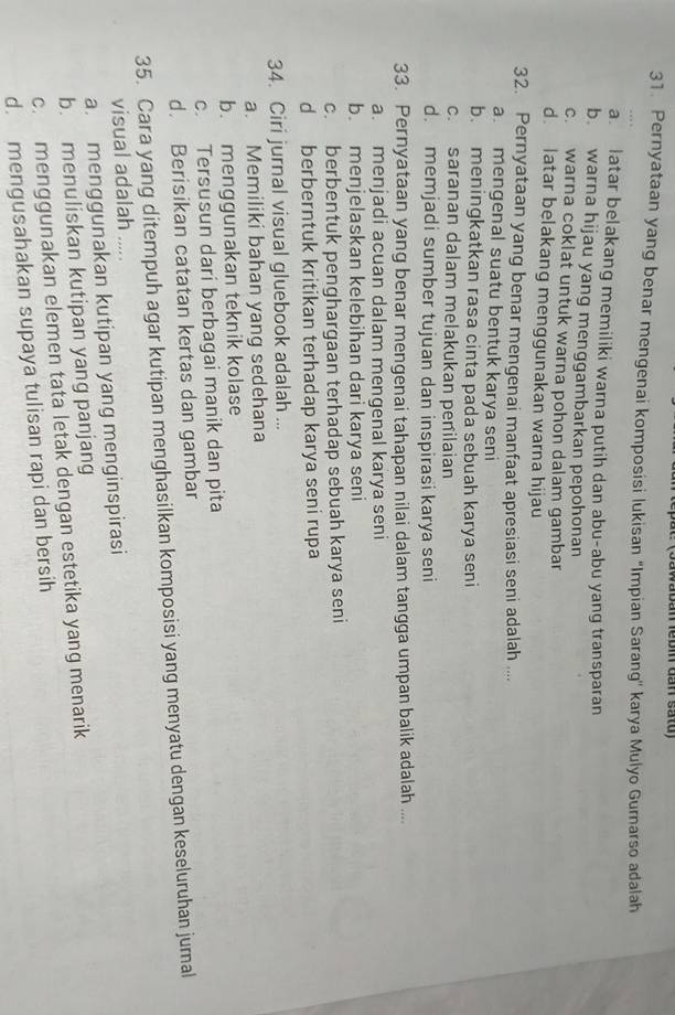 awaban lébin dan satd)
31. Pernyataan yang benar mengenai komposisi lukisan ''Impian Sarang'' karya Mulyo Gurnarso adalah
a latar belakang memiliki warna putih dan abu-abu yang transparan
b. warna hijau yang menggambarkan pepohonan
c. warna coklat untuk warna pohon dalam gambar
d. latar belakang menggunakan warna hijau
32. Pernyataan yang benar mengenai manfaat apresiasi seni adalah ....
a. mengenal suatu bentuk karya seni
b. meningkatkan rasa cinta pada sebuah karya seni
c. saranan dalam melakukan penilaian
d. memjadi sumber tujuan dan inspirasi karya seni
33. Pernyataan yang benar mengenai tahapan nilai dalam tangga umpan balik adalah ....
a. menjadi acuan dalam mengenal karya seni
b. menjelaskan kelebihan dari karya seni
c. berbentuk penghargaan terhadap sebuah karya seni
d berberntuk kritikan terhadap karya seni rupa
34. Ciri jurnal visual gluebook adalah ...
a. Memiliki bahan yang sedehana
b. menggunakan teknik kolase
c. Tersusun dari berbagai manik dan pita
d. Berisikan catatan kertas dan gambar
35. Cara yang ditempuh agar kutipan menghasilkan komposisi yang menyatu dengan keseluruhan jumal
visual adalah .....
a. menggunakan kutipan yang menginspirasi
b. menuliskan kutipan yang panjang
c. menggunakan elemen tata letak dengan estetika yang menarik
d. mengusahakan supaya tulisan rapi dan bersih