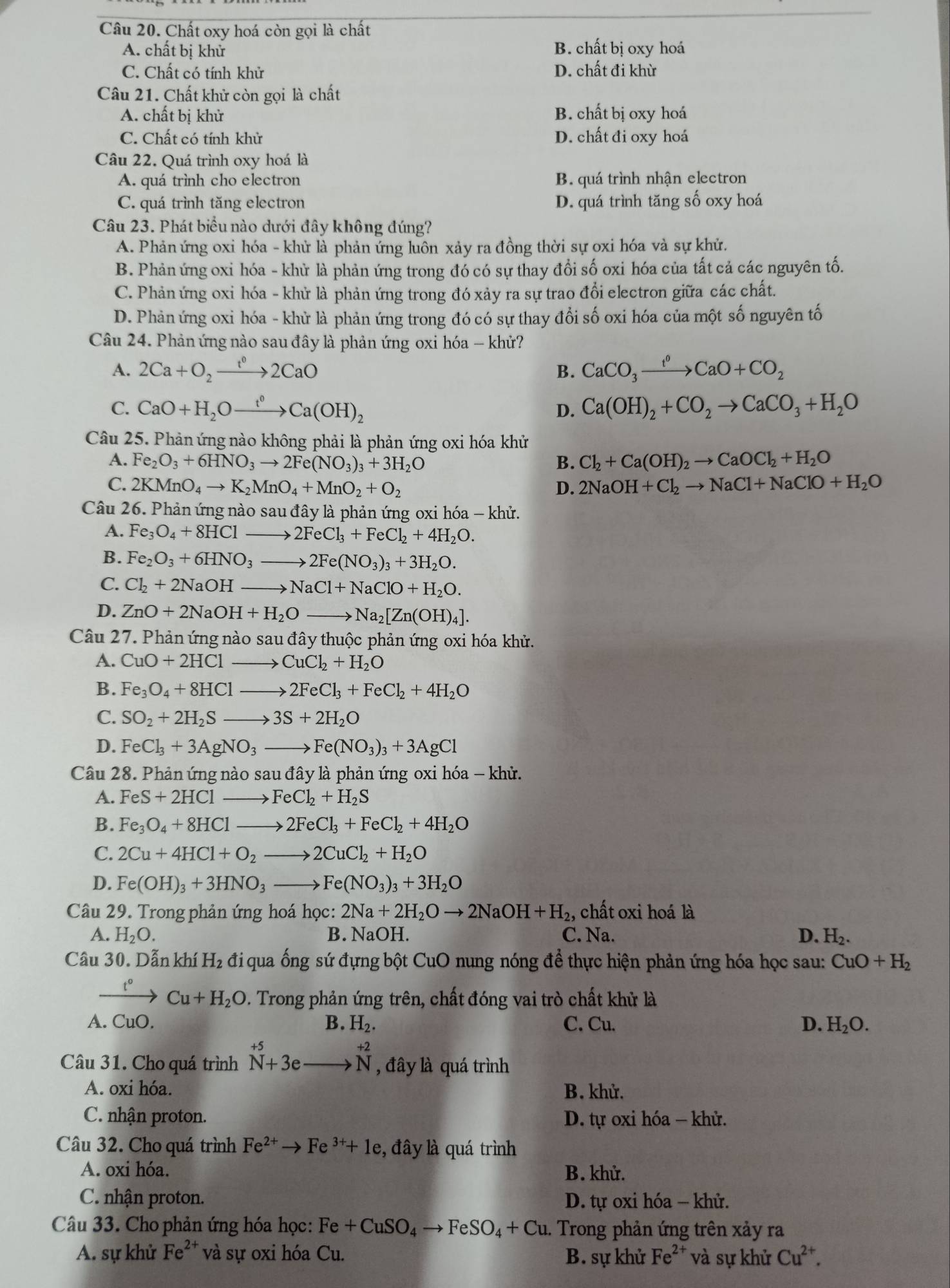 Chất oxy hoá còn gọi là chất
A. chất bị khử B. chất bị oxy hoá
C. Chất có tính khử D. chất đi khừ
Câu 21. Chất khử còn gọi là chất
A. chất bị khử B. chất bị oxy hoá
C. Chất có tính khử D. chất đi oxy hoá
Câu 22. Quá trình oxy hoá là
A. quá trình cho electron B. quá trình nhận electron
C. quá trình tăng electron D. quá trình tăng số oxy hoá
Câu 23. Phát biểu nào dưới đây không đúng?
A. Phản ứng oxi hóa - khử là phản ứng luôn xảy ra đồng thời sự oxi hóa và sự khử.
B. Phản ứng oxi hóa - khử là phản ứng trong đó có sự thay đổi số oxi hóa của tất cả các nguyên tố.
C. Phản ứng oxi hóa - khử là phản ứng trong đó xảy ra sự trao đổi electron giữa các chất.
D. Phản ứng oxi hóa - khử là phản ứng trong đó có sự thay đổi số oxi hóa của một số nguyên tố
Câu 24. Phản ứng nào sau đây là phản ứng oxi hóa - khử?
A. 2Ca+O_2xrightarrow t^02CaO B. CaCO_3xrightarrow f°CaO+CO_2
C. CaO+H_2Oxrightarrow t^0Ca(OH)_2 Ca(OH)_2+CO_2to CaCO_3+H_2O
D.
Câu 25. Phản ứng nào không phải là phản ứng oxi hóa khử
A. Fe_2O_3+6HNO_3to 2Fe(NO_3)_3+3H_2O B. Cl_2+Ca(OH)_2to CaOCl_2+H_2O
C. 2KMnO_4to K_2MnO_4+MnO_2+O_2 D. 2NaOH+Cl_2to NaCl+NaClO+H_2O
Câu 26. Phản ứng nào sau đây là phản ứng oxi hóa - khử.
A. Fe_3O_4+8HClto 2FeCl_3+FeCl_2+4H_2O.
B. Fe_2O_3+6HNO_3 to 2Fe(NO_3)_3+3H_2O.
C. Cl_2+2NaOHto NaCl+NaClO+H_2O.
D. ZnO+2NaOH+H_2Oto Na_2[Zn(OH)_4].
Câu 27. Phản ứng nào sau đây thuộc phản ứng oxi hóa khử.
A. CuO+2HClto CuCl_2+H_2O
B. Fe_3O_4+8HClto 2FeCl_3+FeCl_2+4H_2O
C. SO_2+2H_2Sto 3S+2H_2O
D. FeCl_3+3AgNO_3to Fe(NO_3)_3+3AgCl
Câu 28. Phản ứng nào sau đây là phản ứng oxi hóa - khử.
A. FeS+2HClto FeCl_2+H_2S
B. Fe_3O_4+8HClto 2FeCl_3+FeCl_2+4H_2O
C. 2Cu+4HCl+O_2to 2CuCl_2+H_2O
D. Fe(OH)_3+3HNO_3to Fe(NO_3)_3+3H_2O
Câu 29. Trong phản ứng hoá học: 2Na+2H_2Oto 2NaOH+H_2 , chất oxi hoá là
A. H_2O. B. NaOH. C. Na. D. H_2.
Câu 30. Dẫn khí H_2 đi qua ống sứ đựng bột CuO nung nóng để thực hiện phản ứng hóa học sau: .
CuO+H_2
xrightarrow t°Cu+H_2O. Trong phản ứng trên, chất đóng vai trò chất khử là
A. CuO. B. H_2. C. Cu. D. H_2O.
Câu 31. Cho quá trình^(+5)_N+3ebeginarrayr  to endarray beginarrayr +2 Nendarray , đây là quá trình
A. oxi hóa. B. khử.
C. nhận proton. D. tự oxi hóa - khử.
Câu 32. Cho quá trình Fe^(2+)to Fe^(3+)+1e ,  đây là quá trình
A. oxi hóa. B. khử.
C. nhận proton.  D. tự oxi hóa − khử.
Câu 33. Cho phản ứng hóa học: Fe+CuSO_4to FeSO_4+Cu. Trong phản ứng trên xảy ra
A. sự khử Fe^(2+) và sự oxi hóa Cu. B. sự khử Fe^(2+) và sự khử Cu^(2+).