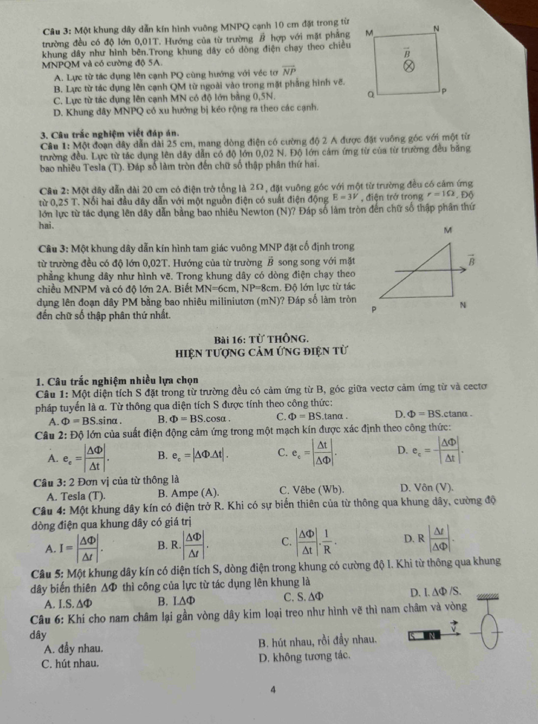 Một khung dây dẫn kín hình vuông MNPQ cạnh 10 cm đặt trong từ
trường đều có độ lớn 0,01T. Hướng của từ trường B hợp với mặt phẳng
khung dây như hình bên.Trong khung dây có dòng điện chạy theo chiều
MNPQM và có cường độ 5A.
A. Lực từ tác dụng lên cạnh PQ cùng hướng với véc tơ vector NP
B. Lực từ tác dụng lên cạnh QM từ ngoài vào trong mặt phẳng hình vẽ.
C. Lực từ tác dụng lên cạnh MN có độ lớn bằng 0,5N.
D. Khung dây MNPQ có xu hướng bị kéo rộng ra theo các cạnh.
3. Câu trắc nghiệm viết đáp án.
Câu 1: Một đoạn dây dẫn dài 25 cm, mang dòng điện có cường độ 2 A được đặt vuông góc với một từ
trường đều. Lực từ tác dụng lên dây dẫn có độ lớn 0,02 N. Độ lớn cảm ứng từ của từ trường đều băng
bao nhiêu Tesla (T). Đáp số làm tròn đến chữ số thập phân thứ hai.
Câu 2: Một dây dẫn dài 20 cm có điện trở tổng là 2Ω, đặt vuông góc với một từ trường đều có cảm ứng
từ 0,25 T. Nối hai đầu dây dẫn với một nguồn điện có suất điện động E=3V , điện trở trong r=1Omega , Độ
lớn lực từ tác dụng lên dây dẫn bằng bao nhiêu Newton (N)? Đáp số làm tròn đến chữ số thập phân thứ
hai.
Câu 3: Một khung dây dẫn kín hình tam giác vuông MNP đặt cố định trong
từ trường đều có độ lớn 0,02T. Hướng của từ trường vector B song song với mặt
phẳng khung dây như hình vẽ. Trong khung dây có dòng điện chạy theo
chiều MNPM và có độ lớn 2A. Biết MN=6cm,NP=8cm 1. Độ lớn lực từ tác
dụng lên đoạn dây PM bằng bao nhiêu miliniutơn (mN)? Đáp số làm tròn
đến chữ số thập phân thứ nhất.
Bài 16: Từ ThÔng.
hIệN tượnG CảM ứng điệN từ
1. Câu trắc nghiệm nhiều lựa chọn
Câu 1: Một diện tích S đặt trong từ trường đều có cảm ứng từ B, góc giữa vectơ cảm ứng từ và cecto
pháp tuyến là α. Từ thông qua diện tích S được tính theo công thức:
A. Phi =BS.sin alpha . B. Phi =BS.cos alpha . C. Phi =BS.tan alpha D. Phi =BS ctanα  .
Câu 2:D lộ lớn của suất điện động cảm ứng trong một mạch kín được xác định theo công thức:
A. e_e=| △ Phi /△ t |. B. e_c=|△ Phi .△ t|. C. e_c=| △ t/△ Phi  |. D. e_c= |△ Phi |/△ t .
Câu 3: 2 Đơn vị của từ thông là
A. Tesla (T). B. Ampe (A).
C. Vêbe (Wb). D. Vôn (V).
Câu 4: Một khung dây kín có điện trở R. Khi có sự biến thiên của từ thông qua khung dây, cường độ
đòng điện qua khung dây có giá trị
A. I=| △ Phi /△ t |. B. R..| △ Phi /△ t |. C. | △ Phi /△ t |. 1/R . D. R | △ t/|△  endvmatrix .
Câu 5: Một khung dây kín có diện tích S, dòng điện trong khung có cường độ I. Khi từ thông qua khung
dây biến thiên △ Phi thì công của lực từ tác dụng lên khung là
A. I.S. ΔΦ B. I.A Phi C,S, △Φ
D. I.△ Phi /S.
Câu 6: Khí cho nam châm lại gần vòng dây kim loại treo như hình vẽ thì nam châm và vòng
vector v
dây N
A. đầy nhau. B. hút nhau, rồi đầy nhau.
C. hút nhau. D. không tương tác.
4