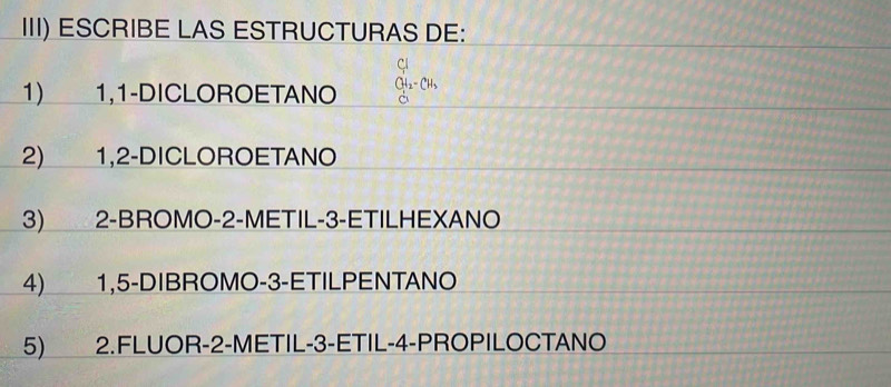 III) ESCRIBE LAS ESTRUCTURAS DE: 
Cl 
1) 1,1-DICLOROETANO CH_2-CH_3
2) 1, 2 -DICLOROETANO 
3) 2 -BROMO- 2 -METIL -3 -ETILHEXANO 
4) 1, 5 -DIBROMO -3 -ETILPENTANO 
5) 2.FLUOR -2 -METIL -3 -ETIL -4 -PROPILOCTANO