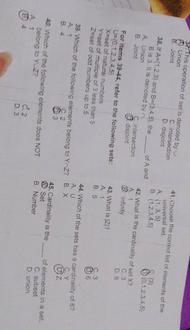 This operation of set is denoted by O. 41. Choose the correct list of elements of the
A) Union C. intersection
B. Joint D. disjoint
universal set.
A.  1,3,5
38. If A= 1,2,3 and B= 3,4,5 , the_ of A and
C.
B.  1,2,3,4,5  3
3  0,1,2,3,4,5
B is 3. It is denoted by ∩. 42. What is the cardinality of set X?
A. Union A. 1
B. Joint
C. intersection
disjoint B infinity
C. 3
U= 0,1,2,3,4,5
D. 6
For items 39-44, refer to the following sets: 43. What is | Z|?
X= set of natural numbers
A. 1
Y= set of multiple of 3 less than 5
B. 5 C. 3
D6
Z= set of odd numbers up to 5 44. Which of the sets has a cardinality of 6?
39. Which of the following elements belong to Y∩ Z 7
A. U C. Y
A. 1 B. X
B. 4 C. 2
D3
DZ
45. Cardinality is the of elements in a set.
A Set C. subset
40. Which of the following elements does NOT B. Number _D. union
belong to Y∪Z?
A. 1
B, 4
C. 2
D. 3