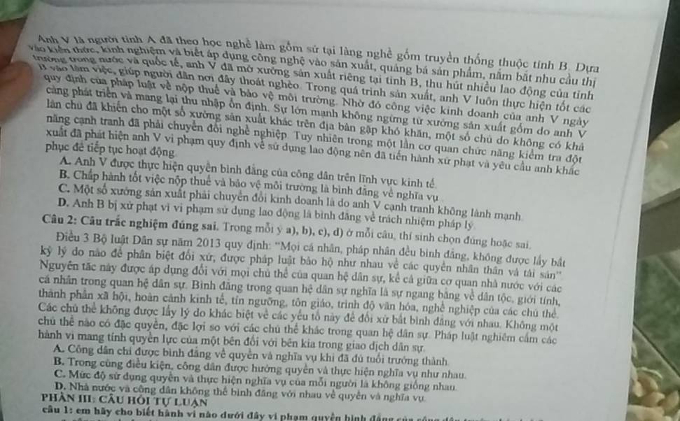 Anh V là người tinh A đã theo học nghề làm gồm sử tại làng nghề gồm truyền thống thuộc tính B. Dựa
vào kiến thức, kinh nghiệm và biết áp dụng công nghệ vào sản xuất, quảng bá sản phẩm, nằm bắt nhu cầu thị
thường trong nước và quốc tế, anh V đã mở xưởng sản xuất riêng tại tinh B, thu hút nhiều lao động của tỉnh
vào tàm việc, giúp người dân nơi đây thoát nghèo. Trong quá trình sản xuất, anh V luôn thực hiện tốt các
quy định của pháp luật về nộp thuế và bảo vệ môi trường. Nhờ đó công việc kinh doanh của anh V ngày
cng phát triển và mang lại thu nhập ổn định. Sự lớn mạnh không ngừng từ xưởng sản xuất gốm do anh V
lân chu đã khiến cho một số xường sản xuất khác trên địa bản gặp khó khăn, một số chủ do không có khả
năng cạnh tranh đã phải chuyển đổi nghề nghiệp. Tuy nhiên trong một lần cơ quan chức năng kiểm tra đột
phục đề tiếp tục hoạt động
xuất đã phát hiện anh V vì phạm quy định về sử dụng lao động nên đã tiến hành xứ phạt và yêu cầu anh khác
A. Anh V được thực hiện quyền bình đăng của công dân trên lĩnh vực kinh tế
B. Chấp hành tốt việc nộp thuế và bảo vệ môi trường là bình đẳng về nghĩa vụ
C. Một số xưởng sản xuất phải chuyển đổi kinh doanh là do anh V cạnh tranh không lành mạnh
D. Anh B bị xử phạt vì vi phạm sử dụng lao động là bình đăng về trách nhiệm pháp lý
Câu 2: Câu trắc nghiệm đúng sai. Trong mỗi y a), b), c), d) ở mỗi câu, thí sinh chọn đúng hoặc sai.
Điều 3 Bộ luật Dân sự năm 2013 quy định: 'Mọi cá nhân, pháp nhân đều binh đẳng, không được lấy bắt
kýỷ lý do não để phân biệt đổi xứ, được pháp luật bảo hộ như nhau về các quyền nhân thân và tái sản'
Nguyên tặc này được áp dụng đổi với mọi chủ thể của quan hệ dân sự, kể cả giữa cơ quan nhà nước với các
cá nhân trong quan hệ dân sự. Bình đăng trong quan hệ dân sự nghĩa là sự ngang bằng về dân tộc, giới tính,
thành phân xã hội, hoàn cảnh kinh tế, tín ngưỡng, tôn giáo, trình độ văn hóa, nghề nghiệp của các chú thể
Các chủ thể không được lấy lý do khác biệt về các yếu tổ này để đổi xử bắt bình đẳng với nhau. Không một
chủ thể nào có đặc quyền, đặc lợi so với các chú thể khác trong quan hệ dân sự. Pháp luật nghiêm cấm các
hành vì mang tính quyền lực của một bên đổi với bên kia trong giao dịch dân sự
A. Công dân chi được bình đăng về quyền và nghĩa vụ khi đã đủ tuổi trưởng thành
B. Trong cũng điều kiện, công dân được hướng quyền và thực hiện nghĩa vụ như nhau.
C. Mức độ sử dụng quyền và thực hiện nghĩa vụ của mỗi người là không giống nhau.
D. Nhà nước và công dân không thể bình đăng với nhau về quyền và nghĩa vụ
Phần III: câu hỏi tự luạn
câu 1: em hãy cho biết hành vi nào dưới đây vi phạm quyền hình đâng có