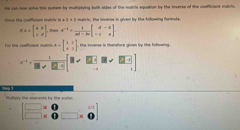 We can now solve this system by multiplying both sides of the matrix equation by the inverse of the coefficient matrix. 
Since the coefficient matrix is a 2* 2 matrix, the inverse is given by the following formula. 
If A=beginbmatrix a&b c&dendbmatrix , then A^(-1)= 1/ad-bc beginbmatrix d&-b -c&aendbmatrix. 
For the coefficient matrix A=beginbmatrix 1&2 4&3endbmatrix , the inverse is therefore given by the following. 
1 
_  ε 3
A^(-1)=frac  overline KO -5 -4 2sqrt(frac 2-2)1]

Step 3
Multiply the elements by the scalar 
. beginbmatrix □ * &□ &2/5 □ * &0&□ * 0endbmatrix