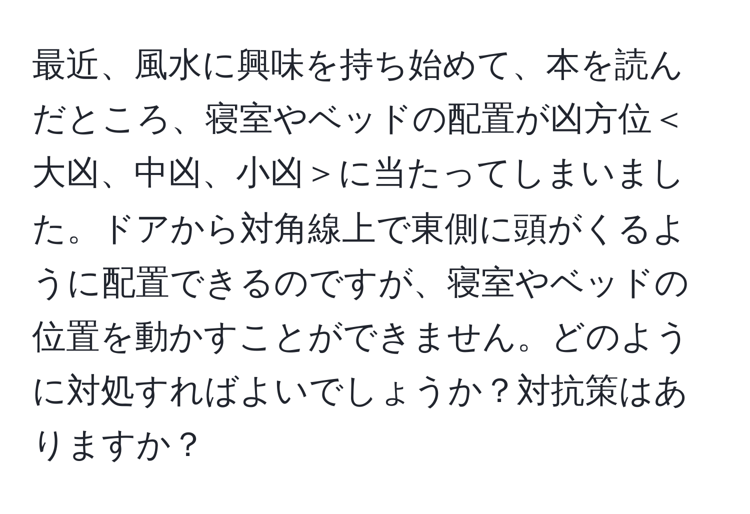 最近、風水に興味を持ち始めて、本を読んだところ、寝室やベッドの配置が凶方位＜大凶、中凶、小凶＞に当たってしまいました。ドアから対角線上で東側に頭がくるように配置できるのですが、寝室やベッドの位置を動かすことができません。どのように対処すればよいでしょうか？対抗策はありますか？