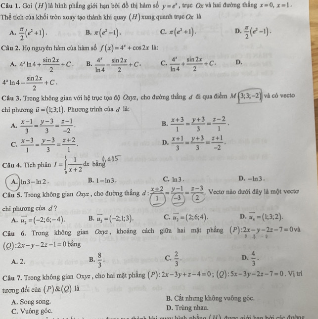 Goi (H) là hình phẳng giới hạn bởi đồ thị hàm số y=e^x , trục Ox và hai đường thẳng x=0,x=1.
Thể tích của khối tròn xoay tạo thành khi quay (H) xung quanh trục Ox là
A.  π /2 (e^2+1). B. π (e^2-1). C. π (e^2+1). D.  π /2 (e^2-1).
Câu 2. Họ nguyên hàm của hàm số f(x)=4^x+cos 2x là:
A. 4^xln 4+ sin 2x/2 +C. B.  4^x/ln 4 - sin 2x/2 +C· C.  4^x/ln 4 + sin 2x/2 +C· D.
4^xln 4- sin 2x/2 +C.
Câu 3. Trong không gian với hệ trục tọa độ Oxyz, cho đường thẳng đ đi qua điểm M(3;3;-2) và có vecto
chỉ phương vector u=(1;3;1). Phương trình của ơ là:
A.  (x-1)/3 = (y-3)/3 = (z-1)/-2 .  (x+3)/1 = (y+3)/3 = (z-2)/1 .
B.
D.
C.  (x-3)/1 = (y-3)/3 = (z+2)/1 .  (x+1)/3 = (y+3)/3 = (z+1)/-2 .
Câu 4. Tích phân I=∈tlimits _0^(1frac 1)x+2dx bằng
A. ln 3-ln 2. B. 1-ln 3. C. ln 3.
D. -- 1m 3 .
Câu 5. Trong không gian Oxyz , cho đường thẳng d :  (x+2)/(1) = (y-1)/(-3) = (z-3)/(2)  , Vectơ nào dưới đây là một vectơ
chi phương của d ?
A. vector u_2=(-2;6;-4). B. overline u_3=(-2;1;3). C. overline u_2=(2;6;4). D. overline u_4=(1;3;2).
Câu 6. Trong không gian Oxyz, khoảng cách giữa hai mặt phẳng (P): 2x-y-2z-7=0 và
frac □ 
(2): 2x-y-2z-1=0 bằng
C.
A. 2.  8/3 .  2/3 · D.  4/3 .
B.
Câu 7. Trong không gian Oxyz , cho hai mặt phẳng (P): 2x-3y+z-4=0;(2): 5x-3y-2z-7=0. Vị trí
tương đối của (P)&(Q) là
A. Song song. B. Cắt nhưng không vuông góc.
C. Vuông góc. D. Trùng nhau.
nnh nhẳng ( U) đưượa giới han hởi các đưởng