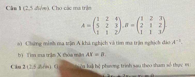 (2,5 điểm). Cho các ma trận
A=beginpmatrix 1&2&4 5&2&3 1&1&2endpmatrix , B=beginpmatrix 1&2&3 2&1&2 1&1&3endpmatrix. 
a) Chứng minh ma trận A khả nghịch và tìm ma trận nghịch đảo A^(-1). 
b) Tìm ma trận X thỏa mãn AX=B. 
Câu 2 (2,5 điểm), G biệên lu hệ phương trình sau theo tham số thực m :
3x+2x-x=0