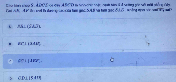 Cho hình chóp S. ABCD có đáy ABCD là hình chữ nhật, cạnh bên SA vuông góc với mặt phẳng đây.
Gọi AE, AF lần lượt là đường cao của tam giác SAB và tam giác SAD. Khẳng định nào sau dây sai?
A SB⊥ (SAD).
B BC⊥ (SAB).
c SC⊥ (AEF).
D CD⊥ (SAD).