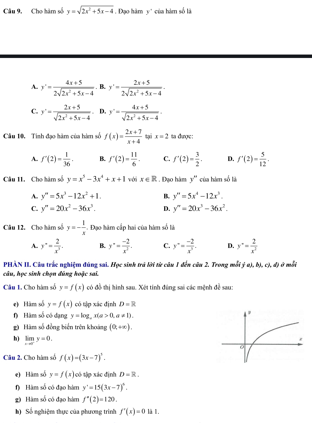 Cho hàm số y=sqrt(2x^2+5x-4). Đạo hàm y' của hàm số là
A. y'= (4x+5)/2sqrt(2x^2+5x-4)  B. y'= (2x+5)/2sqrt(2x^2+5x-4) ·
C. y'= (2x+5)/sqrt(2x^2+5x-4)  D. y'= (4x+5)/sqrt(2x^2+5x-4) .
Câu 10. Tính đạo hàm của hàm số f(x)= (2x+7)/x+4  tại x=2 ta được:
A. f'(2)= 1/36 . B. f'(2)= 11/6 . C. f'(2)= 3/2 . D. f'(2)= 5/12 .
Câu 11. Cho hàm số y=x^5-3x^4+x+1 với x∈ R. Đạo hàm y'' của hàm số là
A. y''=5x^3-12x^2+1. B. y''=5x^4-12x^3.
C. y''=20x^2-36x^3. D. y''=20x^3-36x^2.
Câu 12. Cho hàm số y=- 1/x . Đạo hàm cấp hai của hàm số là
A. y''= 2/x^3 . y''= (-2)/x^2 . C. y''= (-2)/x^3 . D. y''= 2/x^2 
B.
PHẢN II. Câu trắc nghiệm đúng sai. Học sinh trả lời từ câu 1 đến câu 2. Trong mỗi ya),b),c),d) ở mỗi
câu, học sinh chọn đúng hoặc sai.
Câu 1. Cho hàm số y=f(x) có đồ thị hình sau. Xét tính đúng sai các mệnh dhat e sau:
e) Hàm số y=f(x) có tập xác định D=R
f) Hàm số có dạng y=log _ax(a>0,a!= 1).
g) Hàm số đồng biến trên khoảng (0;+∈fty ).
h) limlimits _xto 0^+y=0.
Câu 2. Cho hàm số f(x)=(3x-7)^5.
e) Hàm số y=f(x) có tập xác định D=R.
f) Hàm số có đạo hàm y'=15(3x-7)^6.
g) Hàm số có đạo hàm f''(2)=120.
h) Số nghiệm thực của phương trình f'(x)=0 là 1.