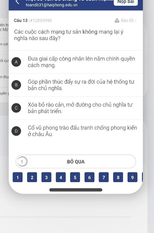 toandb31@haiphong.edu.vn Nộp bai
Câu 13 |#12854996 Báo lỗi |
iến tra
c Mỹ Các cuộc cách mạng tư sản không mang lại ý
nghĩa nào sau đây?
n với
Đưa giai cấp công nhân lên nằm chính quyền
ới qu A cách mạng.
n thu
Góp phần thúc đẩy sự ra đời của hệ thống tư
B bản chủ nghĩa.
uyền
Xóa bỏ rào cản, mở đường cho chủ nghĩa tư
C bản phát triển.
Cổ vũ phong trào đấu tranh chống phong kiến
D ở châu Âu.
1 Bỏ QUA
1 2 3 4 5 6 7 8 9