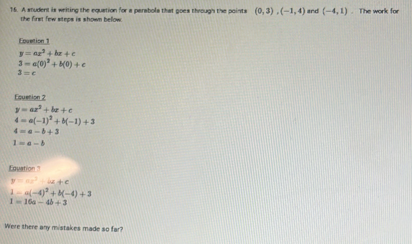 A student is writing the equation for a parabola that goes through the points (0,3), (-1,4) and (-4,1). The work for 
the first few steps is shown below. 
Equation 1
y=ax^2+bx+c
3=a(0)^2+b(0)+c
3=c
Equation 2
y=ax^2+bx+c
4=a(-1)^2+b(-1)+3
4=a-b+3
1=a-b
Equation 3
y=ax^2+bx+c
1-a(-4)^2+b(-4)+3
1=16a-4b+3
Were there any mistakes made so far?