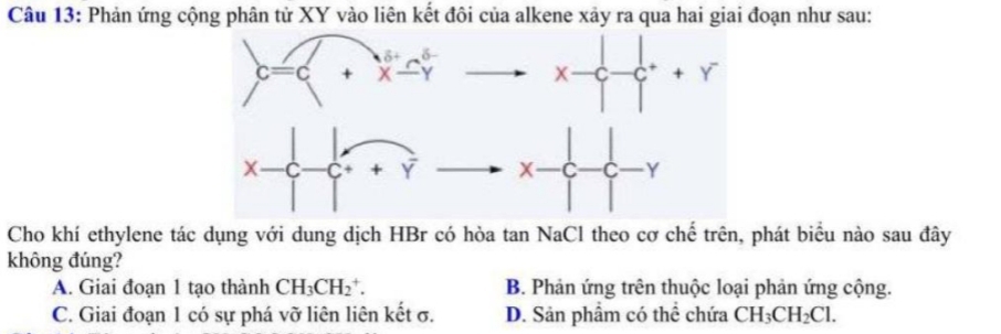 Phản ứng cộng phân tử XY vào liên kết đôi của alkene xảy ra qua hai giai đoạn như sau:
Cho khí ethylene tác dụng với dung dịch HBr có hòa tan NaCl theo cơ chế trên, phát biểu nào sau đây
không đúng?
A. Giai đoạn 1 tạo thành CH_3CH_2^(+. B. Phản ứng trên thuộc loại phản ứng cộng.
C. Giai đoạn 1 có sự phá vỡ liên liên kết σ. D. Sản phẩm có thể chứa CH_3)CH_2Cl.