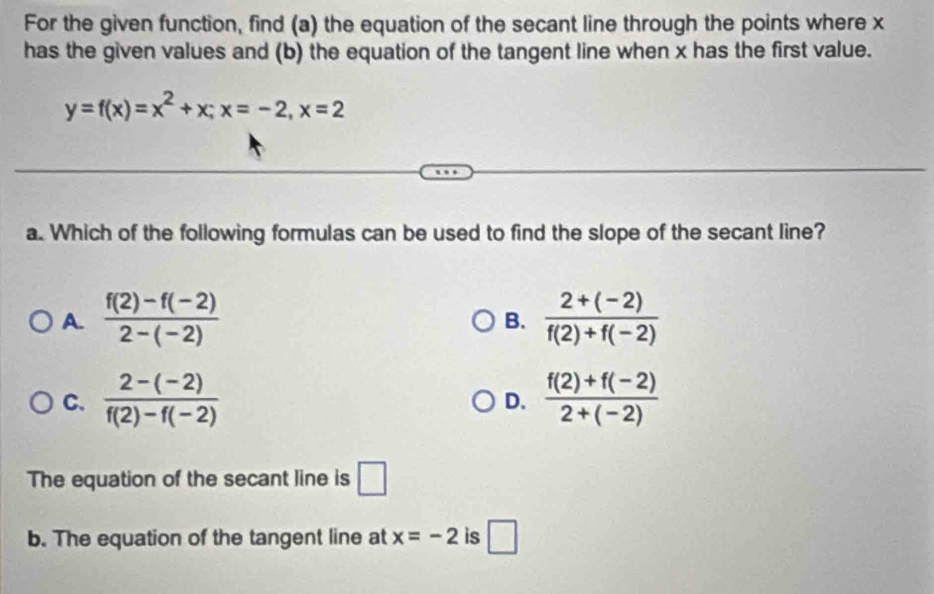 For the given function, find (a) the equation of the secant line through the points where x
has the given values and (b) the equation of the tangent line when x has the first value.
y=f(x)=x^2+x; x=-2, x=2
a. Which of the following formulas can be used to find the slope of the secant line?
A.  (f(2)-f(-2))/2-(-2)   (2+(-2))/f(2)+f(-2) 
B.
C.  (2-(-2))/f(2)-f(-2)   (f(2)+f(-2))/2+(-2) 
D.
The equation of the secant line is □ 
b. The equation of the tangent line at x=-2 is □