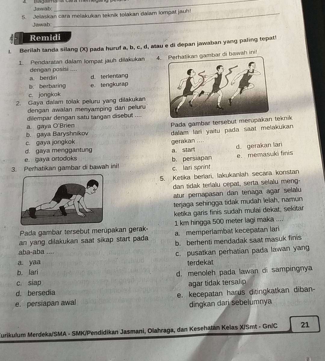 Bagalmana cara memegang p
Jawab:
5. Jelaskan cara melakukan teknik tolakan dalam lompat jauh!
Jawab:
Remidi
I. Berilah tanda silang (X) pada huruf a, b, c, d, atau e di depan jawaban yang paling tepat!
1. Pendaratan dalam lompat jauh dilakukan 4gambar di bawah ini!
dengan posisi ....
a. berdiri d. terlentang
b. berbaring e. tengkurap
c. jongkok
2. Gaya dalam tolak peluru yang dilakukan
dengan awalan menyamping dan peluru
dilempar dengan satu tangan disebut ....
a. gaya O'Brien
Pada gambar tersebut merupaeknik
b. gaya Baryshnikov
dalam lari yaitu pada saat melakukan
c. gaya jongkok gerakan ....
d. gerakan lari
d. gaya menggantung a. start
e. gaya ortodoks b. persiapan e. memasuki finis
3. Perhatikan gambar di bawah ini!
c. lari sprint
5. Ketika berlari, lakukanlah secara konstan
dan tidak terlalu cepat, serta selalu meng-
atur pernapasan dan tenaga agar selalu
terjaga sehingga tidak mudah lelah, namun
ketika garis finis sudah mulai dekat, sekitar
1 km hingga 500 meter lagi maka ....
Pada gambar tersebut merúpakan gerak-
an yang dilakukan saat sikap start pada a. memperlambat kecepatan lari
b. berhenti mendadak saat masuk finis
aba-aba ....
c. pusatkan perhatian pada lawan yang
a. yaa terdekat
b. lari d. menoleh pada lawan di sampingnya
c. siap
d. bersedia agar tidak tersalip
e. persiapan awal e. kecepatan harus ditingkatkan diban-
dingkan dari sebelumnya
Kurikulum Merdeka/SMA - SMK/Pendidikan Jasmani, Olahraga, dan Kesehatan Kelas X/Smt - Gn/C 21