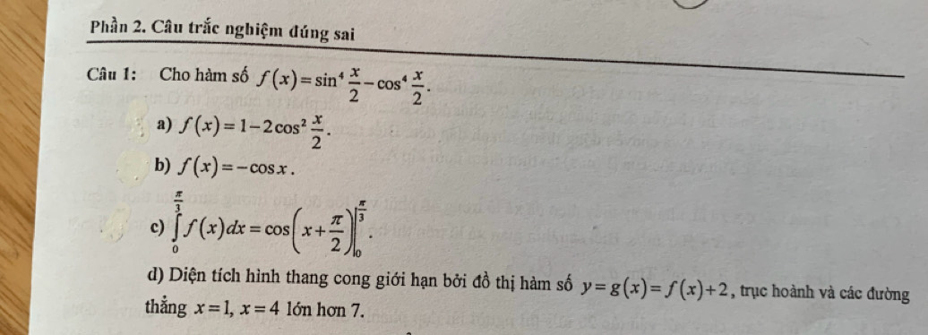 Phần 2. Câu trắc nghiệm đúng sai 
Câu 1: Cho hàm số f(x)=sin^4 x/2 -cos^4 x/2 . 
a) f(x)=1-2cos^2 x/2 . 
b) f(x)=-cos x. 
c) ∈tlimits _0^((frac π)3)f(x)dx=cos (x+ π /2 )|_0^((frac π)3). 
d) Diện tích hình thang cong giới hạn bởi đồ thị hàm số y=g(x)=f(x)+2 , trục hoành và các đường 
thẳng x=1, x=410 n hơn 7.