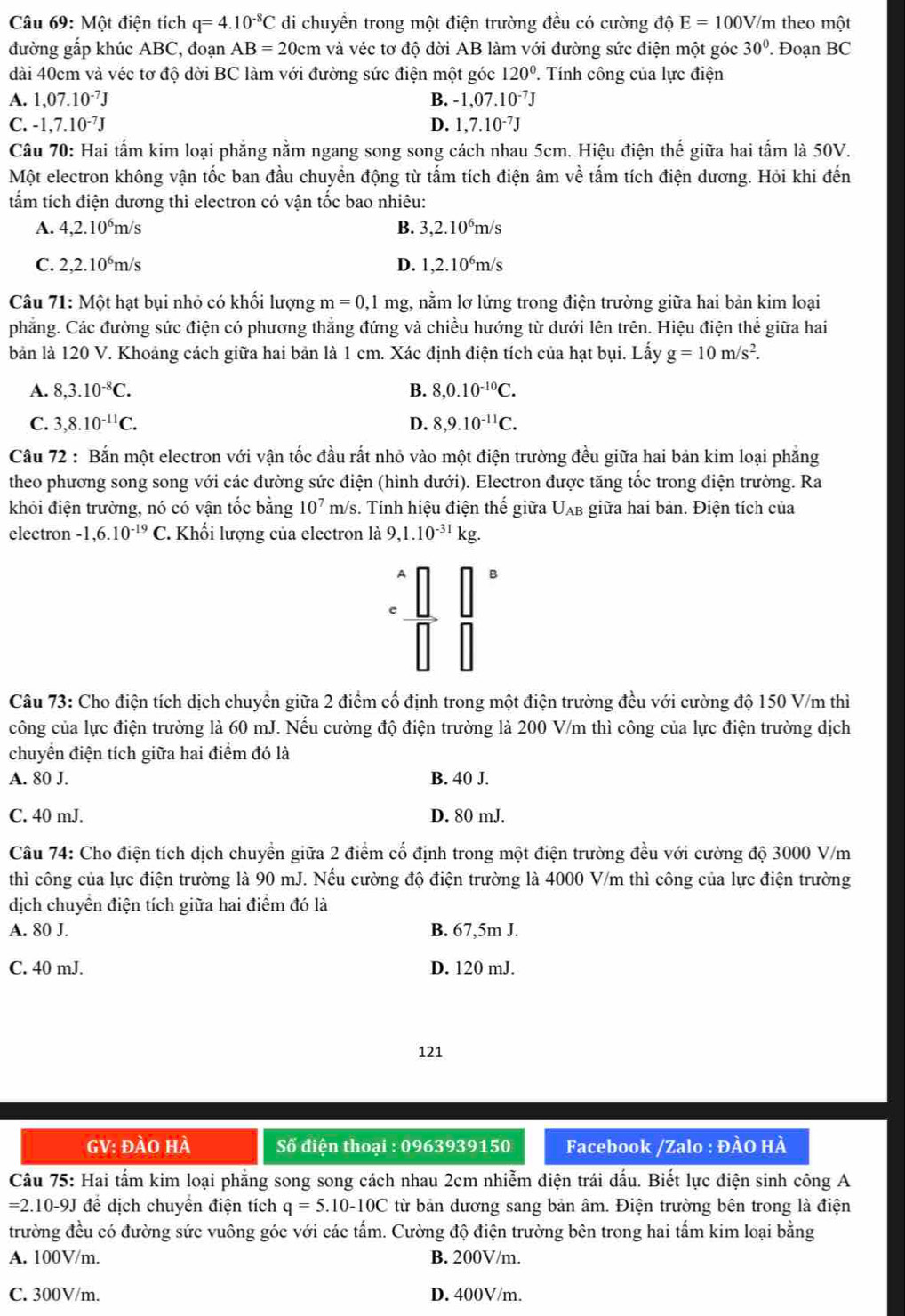 Một điện tích q=4.10^(-8)C di chuyển trong một điện trường đều có cường dhat QE=100V/m theo một
đường gấp khúc ABC, đoạn AB=20cm và véc tơ độ dời AB làm với đường sức điện một góc 30°. Đoạn BC
dài 40cm và véc tơ độ dời BC làm với đường sức điện một góc 120°. Tính công của lực điện
A. 1,07.10^(-7)J B. -1,07.10^(-7)J
C. -1,7.10^(-7)J D. 1,7.10^(-7)J
Câu 70: Hai tấm kim loại phẳng nằm ngang song song cách nhau 5cm. Hiệu điện thế giữa hai tầm là 50V.
Một electron không vận tốc ban đầu chuyển động từ tấm tích điện âm về tấm tích điện dương. Hỏi khi đến
tấm tích điện dương thì electron có vận tốc bao nhiêu:
A. 4,2.10^6m/s B. 3,2.10^6m/s
C. 2,2.10^6m/s D. 1,2.10^6m/s
Câu 71: Một hạt bụi nhỏ có khối lượng m=0, ,1 mg, nằm lơ lửng trong điện trường giữa hai bản kim loại
phẳng. Các đường sức điện có phương thắng đứng và chiều hướng từ dưới lên trên. Hiệu điện thể giữa hai
bản là 120 V. Khoảng cách giữa hai bản là 1 cm. Xác định điện tích của hạt bụi. Lấy g=10m/s^2.
A. 8,3.10^(-8)C. B. 8,0.10^(-10)C.
C. 3,8.10^(-11)C. D. 8,9.10^(-11)C.
Câu 72 : Bắn một electron với vận tốc đầu rất nhỏ vào một điện trường đều giữa hai bản kim loại phẳng
theo phương song song với các đường sức điện (hình dưới). Electron được tăng tốc trong điện trường. Ra
khỏi điện trường, nó có vận tốc bằng 10^7 m/s. Tính hiệu điện thế giữa Uλb giữa hai bản. Điện tích của
electron -1,6.10^(-19)C. Khối lượng của electron là 9,1.10^(-31) kg.
B
e
Câu 73: Cho điện tích dịch chuyển giữa 2 điểm cố định trong một điện trường đều với cường độ 150 V/m thì
công của lực điện trường là 60 mJ. Nếu cường độ điện trường là 200 V/m thì công của lực điện trường dịch
chuyển điện tích giữa hai điểm đó là
A. 80 J. B. 40 J.
C. 40 mJ. D. 80 mJ.
Câu 74: Cho điện tích dịch chuyền giữa 2 điểm cố định trong một điện trường đều với cường độ 3000 V/m
thì công của lực điện trường là 90 mJ. Nếu cường độ điện trường là 4000 V/m thì công của lực điện trường
dịch chuyển điện tích giữa hai điểm đó là
A. 80 J. B. 67,5m J.
C. 40 mJ. D. 120 mJ.
121
GV: đÀO HÀ  Số điện thoại : 0963939150  Facebook /Zalo : ĐÀO HÀ
Câu 75: Hai tấm kim loại phẳng song song cách nhau 2cm nhiễm điện trái dấu. Biết lực điện sinh công A
=2.10-9J để dịch chuyển điện tích q=5.10-10C từ bản dương sang bản âm. Điện trường bên trong là điện
trường đều có đường sức vuông góc với các tấm. Cường độ điện trường bên trong hai tấm kim loại bằng
A. 100V/m. B. 200V/m.
C. 300V/m. D. 400V/m.