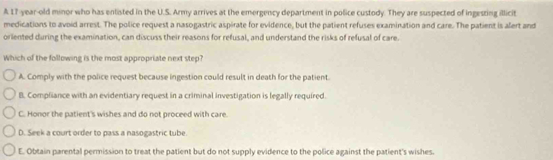 A 17-year-old minor who has enlisted in the U.S. Army arrives at the emergency department in police custody. They are suspected of ingesting illicit
medications to avoid arrest. The police request a nasogastric aspirate for evidence, but the patient refuses examination and care. The patient is alert and
oriented during the examination, can discuss their reasons for refusal, and understand the risks of refusal of care.
Which of the following is the most appropriate next step?
A. Comply with the police request because ingestion could result in death for the patient.
B. Compliance with an evidentiary request in a criminal investigation is legally required.
C. Honor the patient's wishes and do not proceed with care.
D. Seek a court order to pass a nasogastric tube.
E. Obtain parental permission to treat the patient but do not supply evidence to the police against the patient's wishes.
