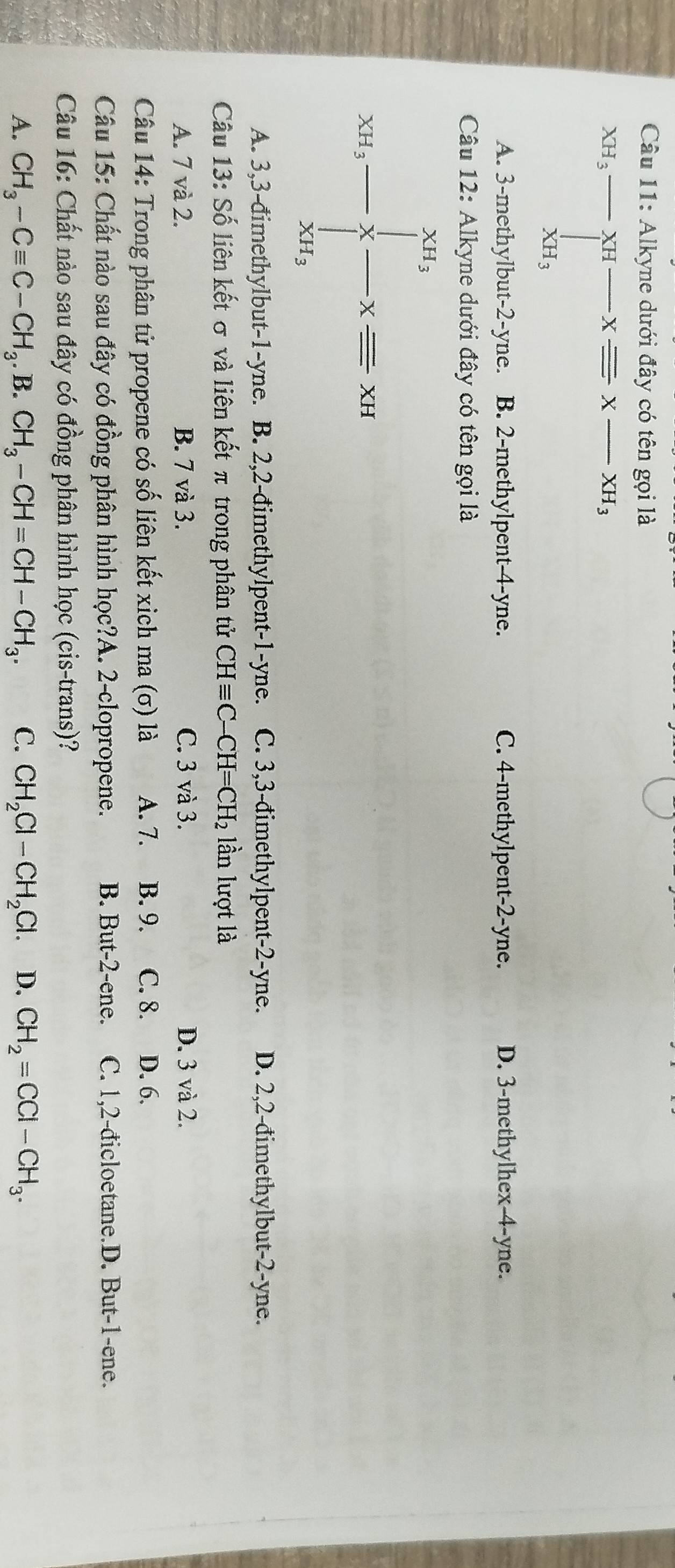 Alkyne dưới đây có tên gọi là
^XH_3-_XH-Xequiv X-XH_3 3
A. 3 -methylbut -2 -yne. B. 2 -methylpent- 4 -yne. C. 4 -methylpent -2 -yne. D. 3 -methylhex- 4 -yne.
Câu 12: Alkyne dưới đây có tên gọi là
sa_5-frac ∈t _x=1dx(∈t _2d_1)^-x=xa
A. 3, 3 -đimethylbut- 1 -yne. B. 2, 2 -đimethylpent- 1 -yne. C. 3, 3 -đimethylpent- 2 -yne. D. 2, 2 -đimethylbut- 2 -yne.
Câu 13: Số liên kết σ và liên kết π trong phân tử CHequiv C-CH=CH_2 lần lượt là
A. 7 và 2. B. 7 và 3. C. 3 và 3. D. 3 và 2.
Câu 14: Trong phân tử propene có số liên kết xỉch ma (σ) là A. 7. B. 9. C. 8. D. 6.
Câu 15: Chất nào sau đây có đồng phân hình học?A. 2 -clopropene. B. But -2 -ene. C. 1, 2 -đicloetane.D. But -1 -ene.
Câu 16: Chất nào sau đây có đồng phân hình học (cis-trans)?
A. CH_3-Cequiv C-CH_3.B. CH_3-CH=CH-CH_3. C. CH_2Cl-CH_2Cl. D. CH_2=CCl-CH_3.