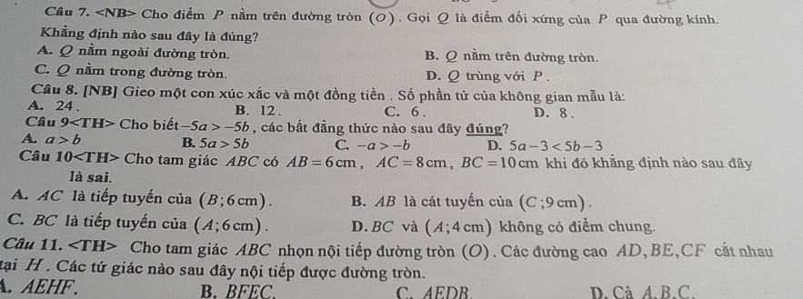 ∠ NB> - Cho điểm P nằm trên đường tròn (O) . Gọi Q là điểm đối xứng của P qua đường kính.
Khẳng định nào sau đây là đúng?
A. Q nằm ngoài đường tròn. B. Q nằm trên đường tròn.
C. Q nằm trong đường tròn. D. Q trùng với P.
Câu 8. [NB] Gieo một con xúc xắc và một đồng tiền . Số phần tử của không gian mẫu là:
A. 24. B. 12. C. 6. D. 8.
Câu 9 Cho biet -5a>-5b , các bất đẳng thức nào sau đây đúng?
A. a>b B. 5a>5b C. -a>-b D, 5a-3<5b-3</tex> 
Câu 10 Cho tam giác ABC có AB=6cm, AC=8cm, BC=10cm khi đó khằng định nào sau đây
là sai.
A. AC là tiếp tuyến cia(B;6cm). B. AB là cát tuyến của (C;9cm).
C. BC là tiếp tuyến cia(A;6cm). D. BC và (A;4cm) không có điểm chung.
Câu 11. Cho tam giác ABC nhọn nội tiếp đường tròn (O). Các đường cao AD, BE,CF cắt nhau
tại H . Các tứ giác nào sau đây nội tiếp được đường tròn.
A. AEHF. B. BFEC. C. AEDB. D.Cà A. B. C.