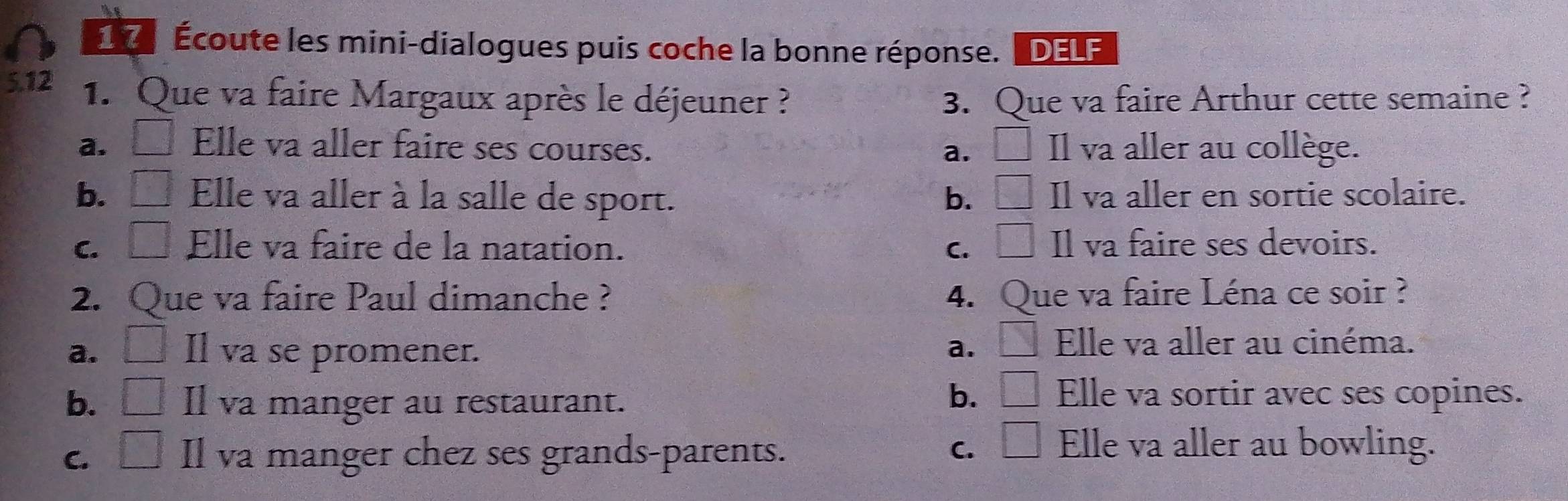 É Écoute les mini-dialogues puis coche la bonne réponse. DELF
5.12 1. Que va faire Margaux après le déjeuner ? 3. Que va faire Arthur cette semaine ?
a. Elle va aller faire ses courses. a. □ Il va aller au collège.
b. □ Elle va aller à la salle de sport. b. □ Il va aller en sortie scolaire.
C. □ Elle va faire de la natation. C. □ Il va faire ses devoirs.
2. Que va faire Paul dimanche ? 4. ○ Jue va faire Léna ce soir ?
a. □ Il va se promener. a. □ Elle va aller au cinéma.
b. □ Il va manger au restaurant.
b. □ Elle va sortir avec ses copines.
C. □ Il va manger chez ses grands-parents. C. □ Elle va aller au bowling.