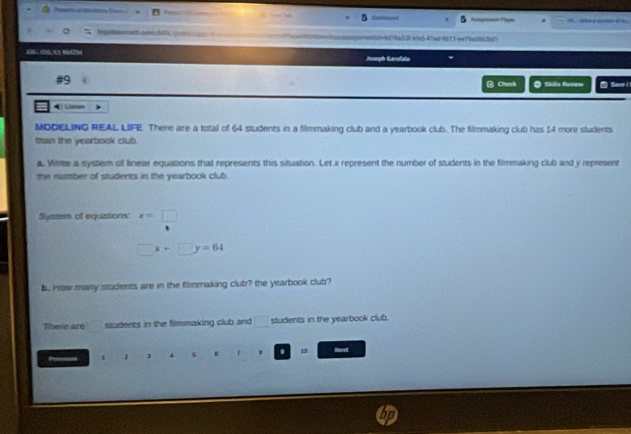 Augenet Pajw 
mt cm/M ad=4d76a53f a/n5-41ed0611 ee75a0862b0 
1 03 c3 864294 
Iph Carsfalo 
#9 
⑫ Chwck O Skulia Rusew Save/ 
4 L 
MDDELING REAL LIFE. There are a total of 64 students in a filmmaking club and a yearbook club. The filmmaking club has 14 more students 
man the yearbook clut. 
a. Wirte a system of linear equations that represents this situation. Let x represent the number of students in the filmmaking club and y represent 
the number of students in the yearbook club. 
System of equations: x=□
□ x+□ y=64
b. How many students are in the filmmaking club? the yearbook club? 
There are students in the filmmaking club and students in the yearbook club. 
1 1 1 4 5 B r . 15 Necet
