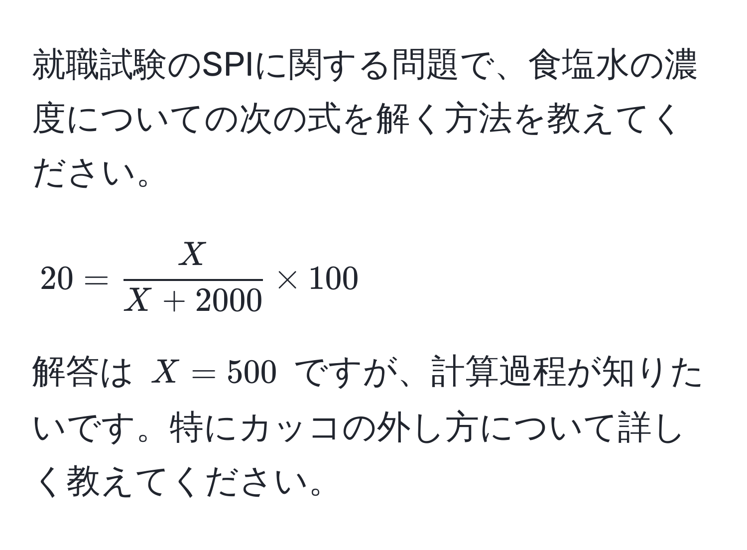 就職試験のSPIに関する問題で、食塩水の濃度についての次の式を解く方法を教えてください。  
[ 20 =  X/X + 2000  * 100 ]  
解答は (X = 500) ですが、計算過程が知りたいです。特にカッコの外し方について詳しく教えてください。