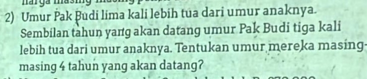 Umur Pak Budi lima kali lebih tua dari umur anaknya. 
Sembilan tahun yang akan datang umur Pak Budi tiga kali 
lebih tua dari umur anaknya. Tentukan umur mereka masing- 
masing 4 tahun yang akan datang?