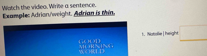 Watch the video. Write a sentence. 
Example: Adrian/weight. Adrian is thin. 
1. Natalie | height □ 
GOOD 
MORNING 
world