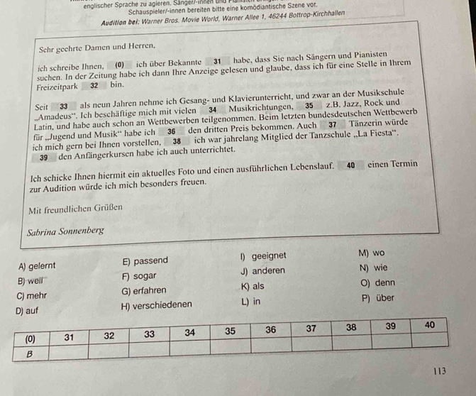 englischer Sprache zu agieren. Sänger/-innen und Pansicn
Schauspieler/-innen bereiten bitte eine komödiantische Szene vor.
Audition bei: Warner Bros. Movie World, Warner Allee 1, 46244 Bottrop-Kirchhallen
Schr geehrte Damen und Herren,
ich schreibe Ihnen, _(0) ich über Bekannte31 habe, dass Sie nach Sängern und Pianisten
suchen. In der Zeitung habe ich dann Ihre Anzeige gelesen und glaube, dass ich für eine Stelle in Ihrem
Freizeitpark 32 bin.
Seit 33 als neun Jahren nehme ich Gesang- und Klavierunterricht, und zwar an der Musikschule
.Amadeus''. Ich beschäftige mich mit vielen 34 Musikrichtungen, 35 z.B. Jazz, Rock und
Latin, und habe auch schon an Wettbewerben teilgenommen. Beim letzten bundesdeutschen Wettbewerb
für „Jugend und Musik' habe ich 36 den dritten Preis bekommen. Auch 37 Tänzerin würde
ich mich gern bei Ihnen vorstellen, 38 ich war jahrelang Mitglied der Tanzschule „La Fiesta'.
39 den Anfängerkursen habe ich auch unterrichtet.
Ich schicke Ihnen hiermit ein aktuelles Foto und einen ausführlichen Lebenslauf. 40 einen Termin
zur Audition würde ich mich besonders freuen.
Mit freundlichen Grüßen
Sabrina Sonnenberg
A) gelernt E) passend I) geeignet M) wo
B) well' F) sogar J) anderen N) wie
C) mehr G) erfahren K) als O) denn
D) auf H) verschiedenen L) in P) über
113