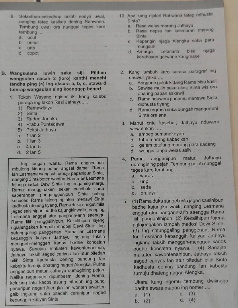 Sekedhap-sekedhap polah nedya uwal, 10. Apa kang njalari Rahwana tetep ndhusta
nanging tetep kasikep dening Rahwana. Sinta?
Tembung uwal ora nunggal teges karo a. Rasa welas marang Jathayu
tembung .... b. Rasa nepsu lan kasmaran maran
a. ucul Sinta
b. oncat c. Kepengin njaga Alengka saka para
c. urip mungsuh
d. copot d. Amarga Lesmana bisa njaga
karahayon garwane kangmase
B. Wangsulana luwih saka siji. Pilihen 2. Kang jumbuh karo surasa paragraf in
wangsulan cacah 2 (loro) kanthi menehi dhuwur yaiku ....
tandha ping (×) ing aksara a, b, c, utawa d a. Anggone golek kidang Rama bisa kasil
tumrap wangsulan sing koanggep bener! b. Sawise mulih saka alas, Sinta wis ora
ana ing papan sakawit
1. Tokoh Wayang ngisor iki kang kalebu c. Rama nduweni panemu menawa Sinta
paraga ing lakon Resi Jathayu..... didhusta tiyang
1) Ramawijaya
2) Sinta d. Rama ngrasa suka bungah mangerteni
Sinta ora ana
3) Raden Janaka
4) Prabu Puntadewa 3. Manut crita kasebut, Jathayu nduweni
5) Peksi Jathayu wewatakan_
a. 1 lan 2 a. ambeg sumangkeyan
b. 1 lan 3 b. tuhu marang kabecikan
c. 4 Ian 5 c. gelem tetulung marang para kadang
d. 2 Ian 5 d. wengis tanpa welas asih
4. Purna anggenipun matur, Jathayu
Ing tengah wana, Rama anggenipun
mbujeng kidang boten angsal damel. Rama dumugining pejah. Tembung pejah nunggal
Ian Lesmana wangsul tumuju papanipun Sinta, teges karo tembung ....
nanging Sinta boten wonten. Rama Ian Lesmana a. waras
lajeng madosi Dewi Sinta. Ing tengahing margi, b. urip
Rama manggihaken sekar cundhuk sarta c. seda
saperangan panganggenipun Sinta pating d. pralaya
kececer. Rama lajeng nginten menawi Sinta
kadhusta dening tiyang. Rama duka sanget mila 5. (1) Rama duka sanget mila jagad saisinipun
jagad saisinipun badhe kajungkir walik, nanging badhe kajungkir walik, nanging Lesmana
Lesmana enggal atur pangarih-arih saengga enggal atur pangarih-arih saengga Rama
Rama lilih panggalihipun. Kekalihipun lajeng lilih panggalihipun. (2) Kekalihipun lajeng
nglajengaken lampah madosi Dewi Sinta. Ing nglajengaken lampah madosi Dewi Sinta.
satunggaling panggenan, Rama lan Lesmana (3) Ing satunggaling panggenan, Rama
kepanggih kaliyan Jathayu ingkang taksih Ian Lesmana kepanggih kaliyan Jathayu
menggeh-menggeh kados badhe koncatan ingkang taksih menggeh-menggeh kados
nyawa. Sanajan makaten kawontenanipun, badhe koncatan nyawa. (4) Sanajan
Jathayu taksih saged cariyos lan atur pitedah makaten kawontenanipun, Jathayu taksih
bilih Sinta kadhusta dening pandung lan
kabekta tumuju dhateng nagari Alengka. Purna saged cariyos Ian atur pitedah bilih Sinta
anggenipun matur, Jathayu dumugining pejah. kadhusta dening pandung lan kabekta
Nalika raganipun dipunbesmi dening Rama, tumuju dhateng nagari Alengka.
keluking latu kados asung pitedah ing pundi  Ukara kang ngemu tembung dwilingga
peneripun negari Alengka lan wonten swanten padha swara mapan ing nomer ....
gaib ingkang suka pitedah caranipun saged a. (1) c. (3)
kepanggih kaliyan Sinta. b. (2) d. (4)