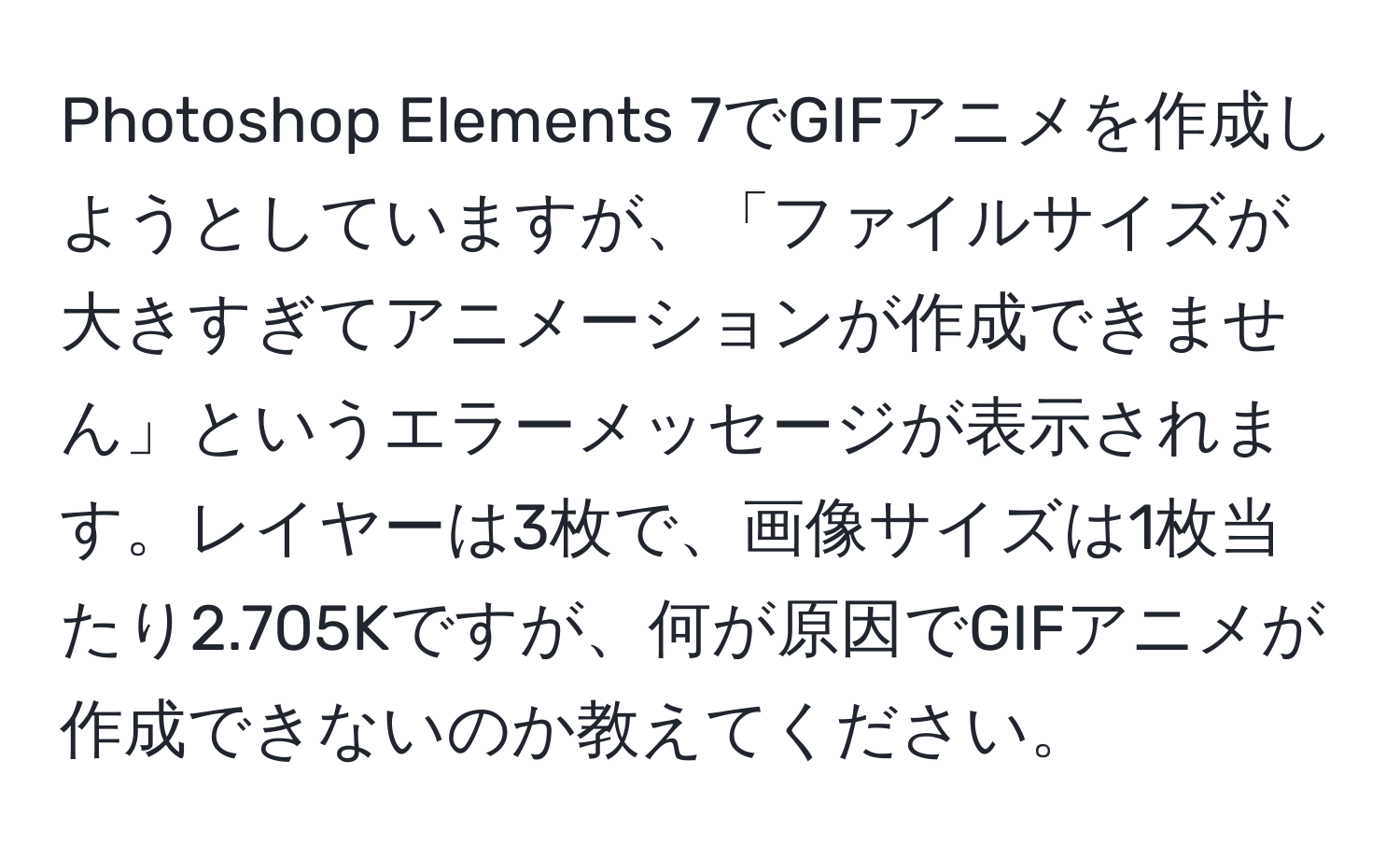 Photoshop Elements 7でGIFアニメを作成しようとしていますが、「ファイルサイズが大きすぎてアニメーションが作成できません」というエラーメッセージが表示されます。レイヤーは3枚で、画像サイズは1枚当たり2.705Kですが、何が原因でGIFアニメが作成できないのか教えてください。