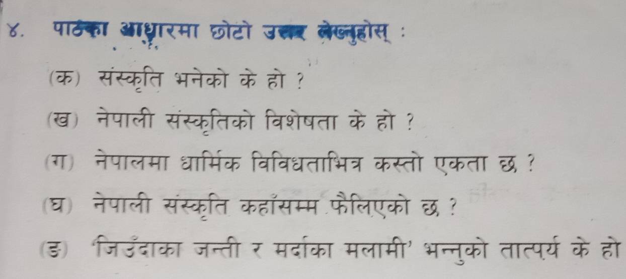 ४. पाठका आध्ारमा छोटो उ्र लेख्लुहोस् : 
(क) संस्कृति भनेको के हो ? 
(ख) नेपाली संस्कृतिको विशेषता के हो ? 
(ग) नेपालमा धार्मिक विविधताभित्र कस्तो एकता छ ? 
(घ) नेपाली संस्कृति कहासम्म फैलिएको छ ? 
(ड) जिउँदाका जन्ती र मर्दाका मलामी' भन्नुको तात्पर्य के हो