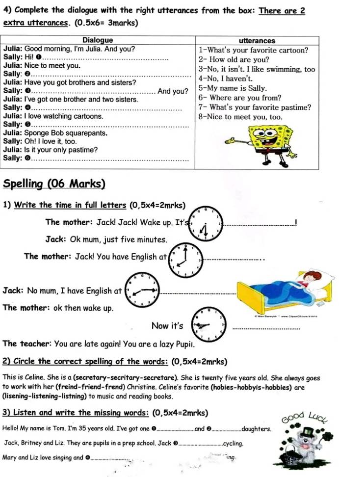 Complete the dialogue with the right utterances from the box: There are 2
extra utterances. (0.5* 6=3marks)
J 
S 
J 
S 
J 
S 
J 
S 
J 
S 
J 
S 
J 
S 
Spelling (06 Marks) 
1) Write the time in full letters (0,5* 4=2mrks)
The mother: Jack! Jack! Wake up. It's _..! 
Jack: Ok mum, just five minutes. 
The mother: Jack! You have English at_ 
Jack: No mum, I have English at 
_ 
The mother: ok then wake up. 
Now it's 
_ 
The teacher: You are late again! You are a lazy Pupiı. 
2) Circle the correct spelling of the words: (0,5* 4=2mrks)
This is Celine. She is a (secretary-secritary-secretare). She is twenty five years old. She always goes 
to work with her (freind-friend-frend) Christine. Celine's favorite (hobies-hobbyis-hobbies) are 
(lisening-listening-listning) to music and reading books. 
3) Listen and write the missing words: (0,5* 4=2mrks)
Good Luc 
Hello! My name is Tom. I'm 35 years old. I've got one ●_ and . _daughters. 
Jack, Britney and Liz. They are pupils in a prep school. Jack O_ .cycling. 
Mary and Liz love singing and ●_ ng