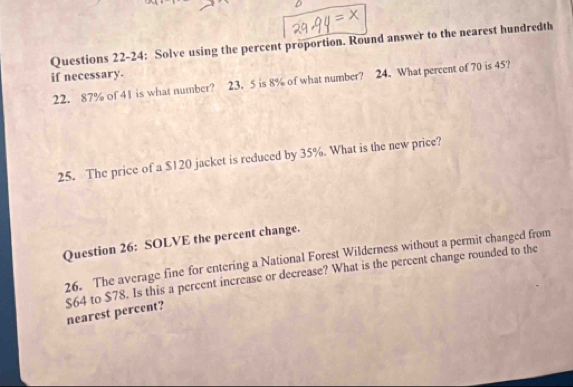 Questions 22-24: Solve using the percent proportion. Round answer to the nearest hundredth 
if necessary. 
22. 87% of 41 is what number? 23. 5 is 8% of what number? 24. What percent of 70 is 45? 
25. The price of a $120 jacket is reduced by 35%. What is the new price? 
Question 26: SOLVE the percent change. 
26. The average fine for entering a National Forest Wilderness without a permit changed from
$64 to $78. Is this a percent increase or decrease? What is the percent change rounded to the nearest percent?