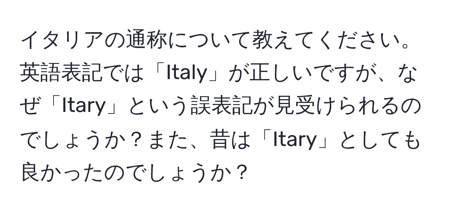 イタリアの通称について教えてください。英語表記では「Italy」が正しいですが、なぜ「Itary」という誤表記が見受けられるのでしょうか？また、昔は「Itary」としても良かったのでしょうか？